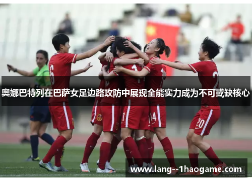 奥娜巴特列在巴萨女足边路攻防中展现全能实力成为不可或缺核心