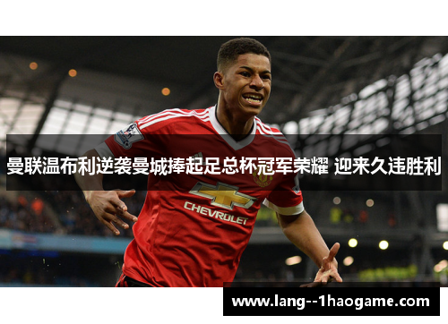 曼联温布利逆袭曼城捧起足总杯冠军荣耀 迎来久违胜利